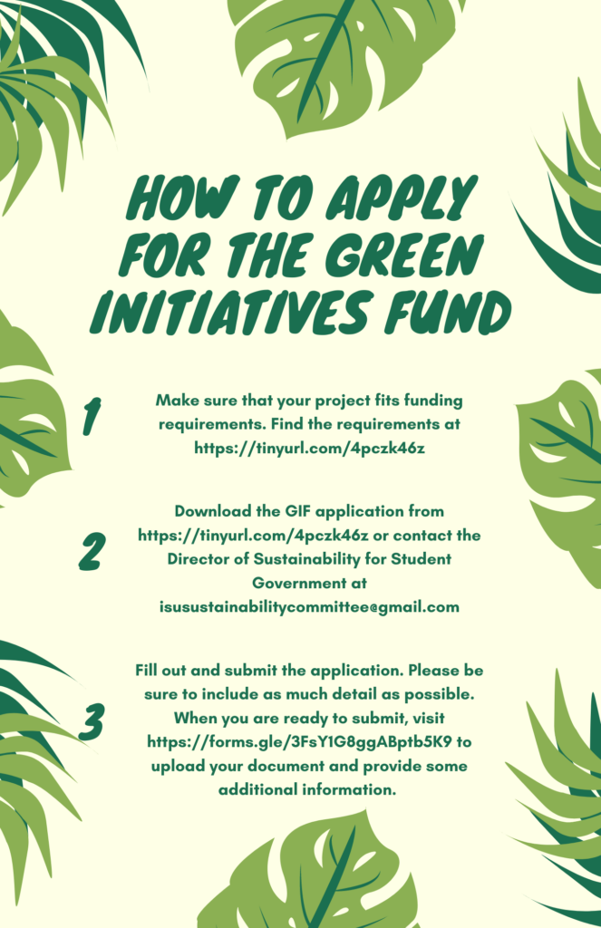To apply for the Green Initiatives Fund, you first need to make sure the project you have in mind fits the funding requirements. You can find these at https://tinyurl.com/4pczk46z. Next, You can download the application from https://tinyurl.com/4pczk46z or email the Director of Sustainability at isusustainabilitycommittee.gmail.com. Finally, once your application is complete, visit https://forms.gle/3FsY1G8ggABptb5K9 to provide some additional information and to upload your document.